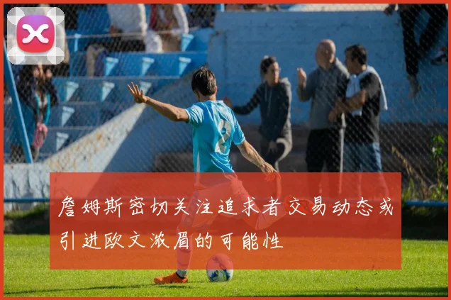 詹姆斯密切关注追求者交易动态或引进欧文浓眉的可能性